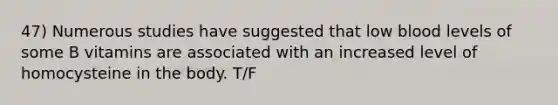 47) Numerous studies have suggested that low blood levels of some B vitamins are associated with an increased level of homocysteine in the body. T/F