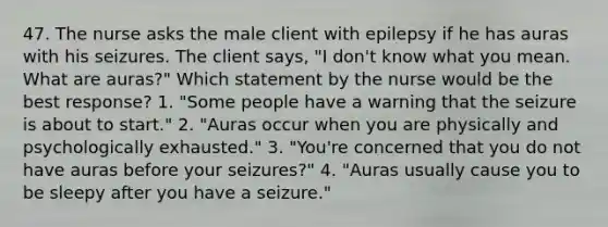 47. The nurse asks the male client with epilepsy if he has auras with his seizures. The client says, "I don't know what you mean. What are auras?" Which statement by the nurse would be the best response? 1. "Some people have a warning that the seizure is about to start." 2. "Auras occur when you are physically and psychologically exhausted." 3. "You're concerned that you do not have auras before your seizures?" 4. "Auras usually cause you to be sleepy after you have a seizure."