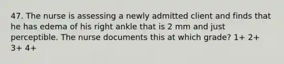 47. The nurse is assessing a newly admitted client and finds that he has edema of his right ankle that is 2 mm and just perceptible. The nurse documents this at which grade? 1+ 2+ 3+ 4+