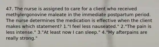 47. The nurse is assigned to care for a client who received methylergonovine maleate in the immediate postpartum period. The nurse determines the medication is effective when the client makes which statement? 1."I feel less nauseated." 2."The pain is less intense." 3."At least now I can sleep." 4."My afterpains are really strong."