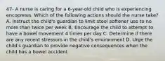 47- A nurse is caring for a 6-year-old child who is experiencing encopresis. Which of the following actions should the nurse take? A. Instruct the child's guardian to limit stool softener use to no more than twice per week B. Encourage the child to attempt to have a bowel movement 4 times per day C. Determine if there are any recent stressors in the child's environment D. Urge the child's guardian to provide negative consequences when the child has a bowel accident