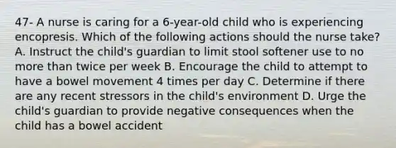 47- A nurse is caring for a 6-year-old child who is experiencing encopresis. Which of the following actions should the nurse take? A. Instruct the child's guardian to limit stool softener use to no more than twice per week B. Encourage the child to attempt to have a bowel movement 4 times per day C. Determine if there are any recent stressors in the child's environment D. Urge the child's guardian to provide negative consequences when the child has a bowel accident