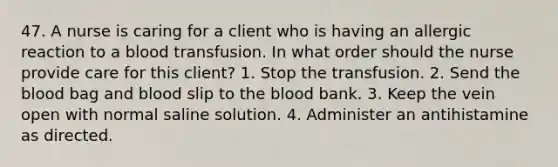 47. A nurse is caring for a client who is having an allergic reaction to a blood transfusion. In what order should the nurse provide care for this client? 1. Stop the transfusion. 2. Send the blood bag and blood slip to the blood bank. 3. Keep the vein open with normal saline solution. 4. Administer an antihistamine as directed.