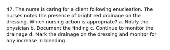 47. The nurse is caring for a client following enucleation. The nurses notes the presence of bright red drainage on the dressing. Which nursing action is appropriate? a. Notify the physician b. Document the finding c. Continue to monitor the drainage d. Mark the drainage on the dressing and monitor for any increase in bleeding