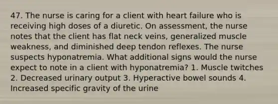 47. The nurse is caring for a client with heart failure who is receiving high doses of a diuretic. On assessment, the nurse notes that the client has flat neck veins, generalized muscle weakness, and diminished deep tendon reflexes. The nurse suspects hyponatremia. What additional signs would the nurse expect to note in a client with hyponatremia? 1. Muscle twitches 2. Decreased urinary output 3. Hyperactive bowel sounds 4. Increased specific gravity of the urine