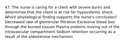 47. The nurse is caring for a client with severe burns and determines that the client is at risk for hypovolemic shock. Which physiological finding supports the nurse's conclusion? Decreased rate of glomerular filtration Excessive blood loss through the burned tissues Plasma proteins moving out of the intravascular compartment Sodium retention occurring as a result of the aldosterone mechanism