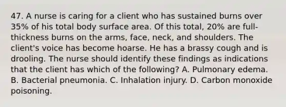 47. A nurse is caring for a client who has sustained burns over 35% of his total body surface area. Of this total, 20% are full‐thickness burns on the arms, face, neck, and shoulders. The client's voice has become hoarse. He has a brassy cough and is drooling. The nurse should identify these findings as indications that the client has which of the following? A. Pulmonary edema. B. Bacterial pneumonia. C. Inhalation injury. D. Carbon monoxide poisoning.