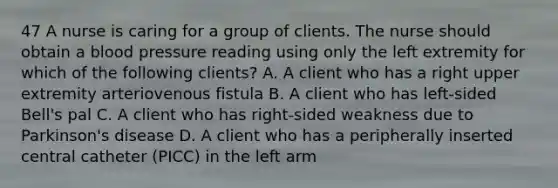 47 A nurse is caring for a group of clients. The nurse should obtain a blood pressure reading using only the left extremity for which of the following clients? A. A client who has a right upper extremity arteriovenous fistula B. A client who has left-sided Bell's pal C. A client who has right-sided weakness due to Parkinson's disease D. A client who has a peripherally inserted central catheter (PICC) in the left arm