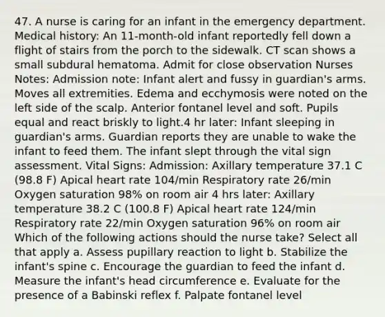 47. A nurse is caring for an infant in the emergency department. Medical history: An 11-month-old infant reportedly fell down a flight of stairs from the porch to the sidewalk. CT scan shows a small subdural hematoma. Admit for close observation Nurses Notes: Admission note: Infant alert and fussy in guardian's arms. Moves all extremities. Edema and ecchymosis were noted on the left side of the scalp. Anterior fontanel level and soft. Pupils equal and react briskly to light.4 hr later: Infant sleeping in guardian's arms. Guardian reports they are unable to wake the infant to feed them. The infant slept through the vital sign assessment. Vital Signs: Admission: Axillary temperature 37.1 C (98.8 F) Apical heart rate 104/min Respiratory rate 26/min Oxygen saturation 98% on room air 4 hrs later: Axillary temperature 38.2 C (100.8 F) Apical heart rate 124/min Respiratory rate 22/min Oxygen saturation 96% on room air Which of the following actions should the nurse take? Select all that apply a. Assess pupillary reaction to light b. Stabilize the infant's spine c. Encourage the guardian to feed the infant d. Measure the infant's head circumference e. Evaluate for the presence of a Babinski reflex f. Palpate fontanel level