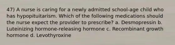 47) A nurse is caring for a newly admitted school-age child who has hypopituitarism. Which of the following medications should the nurse expect the provider to prescribe? a. Desmopressin b. Luteinizing hormone-releasing hormone c. Recombinant growth hormone d. Levothyroxine