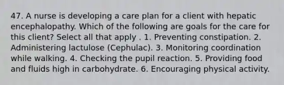 47. A nurse is developing a care plan for a client with hepatic encephalopathy. Which of the following are goals for the care for this client? Select all that apply . 1. Preventing constipation. 2. Administering lactulose (Cephulac). 3. Monitoring coordination while walking. 4. Checking the pupil reaction. 5. Providing food and fluids high in carbohydrate. 6. Encouraging physical activity.