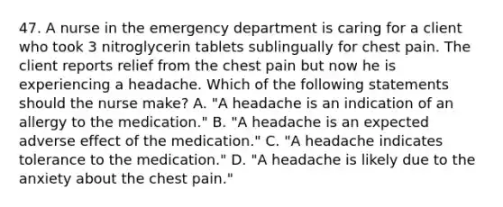 47. A nurse in the emergency department is caring for a client who took 3 nitroglycerin tablets sublingually for chest pain. The client reports relief from the chest pain but now he is experiencing a headache. Which of the following statements should the nurse make? A. "A headache is an indication of an allergy to the medication." B. "A headache is an expected adverse effect of the medication." C. "A headache indicates tolerance to the medication." D. "A headache is likely due to the anxiety about the chest pain."