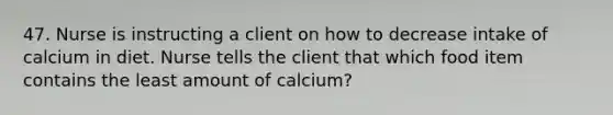 47. Nurse is instructing a client on how to decrease intake of calcium in diet. Nurse tells the client that which food item contains the least amount of calcium?