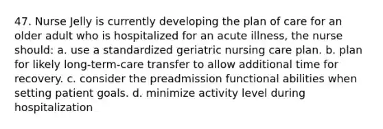 47. Nurse Jelly is currently developing the plan of care for an older adult who is hospitalized for an acute illness, the nurse should: a. use a standardized geriatric nursing care plan. b. plan for likely long-term-care transfer to allow additional time for recovery. c. consider the preadmission functional abilities when setting patient goals. d. minimize activity level during hospitalization