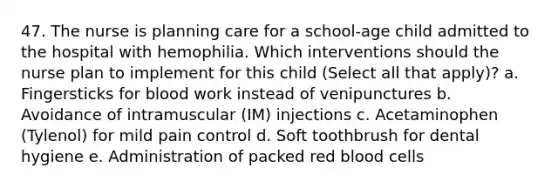 47. The nurse is planning care for a school-age child admitted to the hospital with hemophilia. Which interventions should the nurse plan to implement for this child (Select all that apply)? a. Fingersticks for blood work instead of venipunctures b. Avoidance of intramuscular (IM) injections c. Acetaminophen (Tylenol) for mild pain control d. Soft toothbrush for dental hygiene e. Administration of packed red blood cells