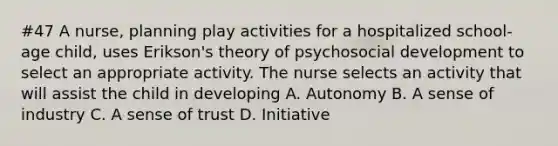 #47 A nurse, planning play activities for a hospitalized school-age child, uses Erikson's theory of psychosocial development to select an appropriate activity. The nurse selects an activity that will assist the child in developing A. Autonomy B. A sense of industry C. A sense of trust D. Initiative