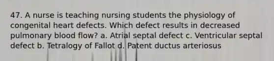 47. A nurse is teaching nursing students the physiology of congenital heart defects. Which defect results in decreased pulmonary blood flow? a. Atrial septal defect c. Ventricular septal defect b. Tetralogy of Fallot d. Patent ductus arteriosus