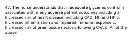 47. The nurse understands that inadequate glycemic control is associated with many adverse patient outcomes including a. Increased risk of heart disease, including CAD, MI, and HF b. Increased inflammation and impaired immune response c. Increased risk of brain tissue necrosis following CVA d. All of the above