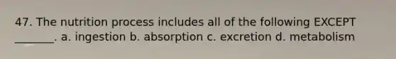 47. The nutrition process includes all of the following EXCEPT _______. a. ingestion b. absorption c. excretion d. metabolism