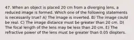 47. When an object is placed 20 cm from a diverging lens, a reduced image is formed. Which one of the following statements is necessarily true? A) The image is inverted. B) The image could be real. C) The image distance must be greater than 20 cm. D) The focal length of the lens may be less than 20 cm. E) The refractive power of the lens must be greater than 0.05 diopters.