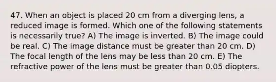 47. When an object is placed 20 cm from a diverging lens, a reduced image is formed. Which one of the following statements is necessarily true? A) The image is inverted. B) The image could be real. C) The image distance must be greater than 20 cm. D) The focal length of the lens may be less than 20 cm. E) The refractive power of the lens must be greater than 0.05 diopters.