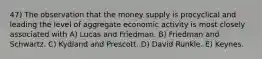 47) The observation that the money supply is procyclical and leading the level of aggregate economic activity is most closely associated with A) Lucas and Friedman. B) Friedman and Schwartz. C) Kydland and Prescott. D) David Runkle. E) Keynes.