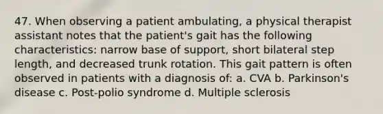 47. When observing a patient ambulating, a physical therapist assistant notes that the patient's gait has the following characteristics: narrow base of support, short bilateral step length, and decreased trunk rotation. This gait pattern is often observed in patients with a diagnosis of: a. CVA b. Parkinson's disease c. Post-polio syndrome d. Multiple sclerosis