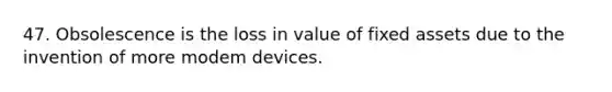 47. Obsolescence is the loss in value of fixed assets due to the invention of more modem devices.