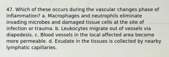 47. Which of these occurs during the vascular changes phase of inflammation? a. Macrophages and neutrophils eliminate invading microbes and damaged tissue cells at the site of infection or trauma. b. Leukocytes migrate out of vessels via diapedesis. c. Blood vessels in the local affected area become more permeable. d. Exudate in the tissues is collected by nearby lymphatic capillaries.