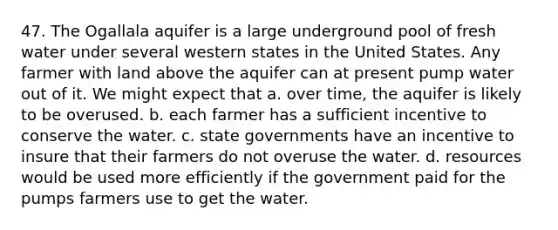 47. The Ogallala aquifer is a large underground pool of fresh water under several western states in the United States. Any farmer with land above the aquifer can at present pump water out of it. We might expect that a. over time, the aquifer is likely to be overused. b. each farmer has a sufficient incentive to conserve the water. c. state governments have an incentive to insure that their farmers do not overuse the water. d. resources would be used more efficiently if the government paid for the pumps farmers use to get the water.