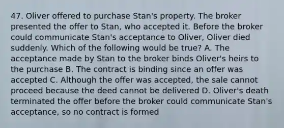 47. Oliver offered to purchase Stan's property. The broker presented the offer to Stan, who accepted it. Before the broker could communicate Stan's acceptance to Oliver, Oliver died suddenly. Which of the following would be true? A. The acceptance made by Stan to the broker binds Oliver's heirs to the purchase B. The contract is binding since an offer was accepted C. Although the offer was accepted, the sale cannot proceed because the deed cannot be delivered D. Oliver's death terminated the offer before the broker could communicate Stan's acceptance, so no contract is formed