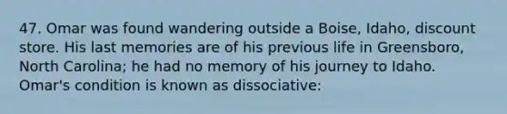 47. Omar was found wandering outside a Boise, Idaho, discount store. His last memories are of his previous life in Greensboro, North Carolina; he had no memory of his journey to Idaho. Omar's condition is known as dissociative: