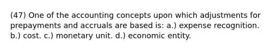 (47) One of the accounting concepts upon which adjustments for prepayments and accruals are based is: a.) expense recognition. b.) cost. c.) monetary unit. d.) economic entity.