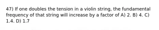 47) If one doubles the tension in a violin string, the fundamental frequency of that string will increase by a factor of A) 2. B) 4. C) 1.4. D) 1.7