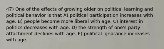 47) One of the effects of growing older on political learning and political behavior is that A) political participation increases with age. B) people become more liberal with age. C) interest in politics decreases with age. D) the strength of one's party attachment declines with age. E) political ignorance increases with age.