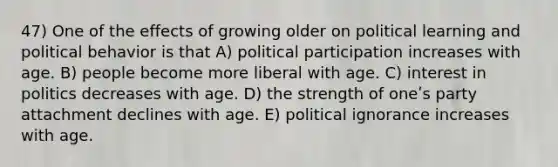 47) One of the effects of growing older on political learning and political behavior is that A) political participation increases with age. B) people become more liberal with age. C) interest in politics decreases with age. D) the strength of oneʹs party attachment declines with age. E) political ignorance increases with age.