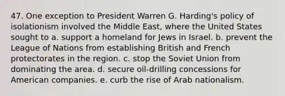 47. One exception to President Warren G. Harding's policy of isolationism involved the Middle East, where the United States sought to a. support a homeland for Jews in Israel. b. prevent the League of Nations from establishing British and French protectorates in the region. c. stop the Soviet Union from dominating the area. d. secure oil-drilling concessions for American companies. e. curb the rise of Arab nationalism.