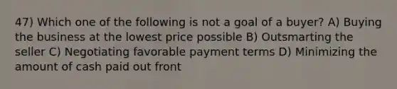 47) Which one of the following is not a goal of a buyer? A) Buying the business at the lowest price possible B) Outsmarting the seller C) Negotiating favorable payment terms D) Minimizing the amount of cash paid out front