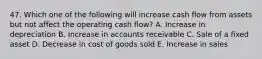 47. Which one of the following will increase cash flow from assets but not affect the operating cash flow? A. Increase in depreciation B. Increase in accounts receivable C. Sale of a fixed asset D. Decrease in cost of goods sold E. Increase in sales