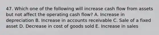 47. Which one of the following will increase cash flow from assets but not affect the operating cash flow? A. Increase in depreciation B. Increase in accounts receivable C. Sale of a fixed asset D. Decrease in cost of goods sold E. Increase in sales