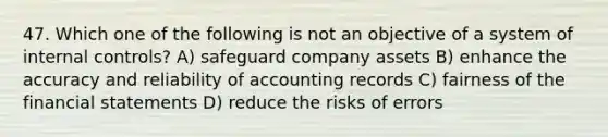 47. Which one of the following is not an objective of a system of internal controls? A) safeguard company assets B) enhance the accuracy and reliability of accounting records C) fairness of the financial statements D) reduce the risks of errors