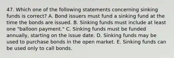 47. Which one of the following statements concerning sinking funds is correct? A. Bond issuers must fund a sinking fund at the time the bonds are issued. B. Sinking funds must include at least one "balloon payment." C. Sinking funds must be funded annually, starting on the issue date. D. Sinking funds may be used to purchase bonds in the open market. E. Sinking funds can be used only to call bonds.