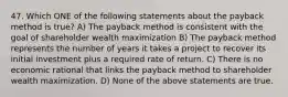 47. Which ONE of the following statements about the payback method is true? A) The payback method is consistent with the goal of shareholder wealth maximization B) The payback method represents the number of years it takes a project to recover its initial investment plus a required rate of return. C) There is no economic rational that links the payback method to shareholder wealth maximization. D) None of the above statements are true.