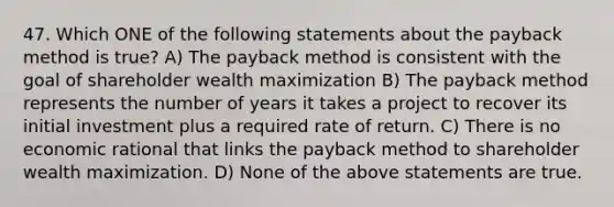 47. Which ONE of the following statements about the payback method is true? A) The payback method is consistent with the goal of shareholder wealth maximization B) The payback method represents the number of years it takes a project to recover its initial investment plus a required rate of return. C) There is no economic rational that links the payback method to shareholder wealth maximization. D) None of the above statements are true.