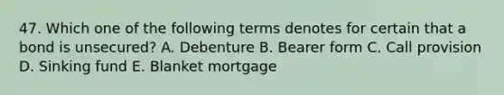 47. Which one of the following terms denotes for certain that a bond is unsecured? A. Debenture B. Bearer form C. Call provision D. Sinking fund E. Blanket mortgage