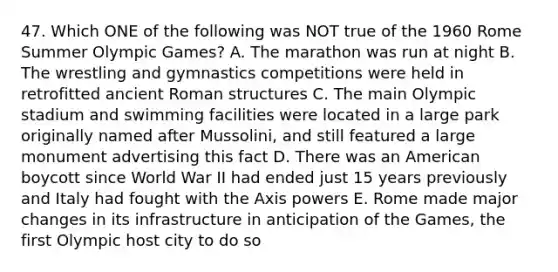 47. Which ONE of the following was NOT true of the 1960 Rome Summer Olympic Games? A. The marathon was run at night B. The wrestling and gymnastics competitions were held in retrofitted ancient Roman structures C. The main Olympic stadium and swimming facilities were located in a large park originally named after Mussolini, and still featured a large monument advertising this fact D. There was an American boycott since World War II had ended just 15 years previously and Italy had fought with the Axis powers E. Rome made major changes in its infrastructure in anticipation of the Games, the first Olympic host city to do so