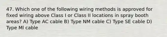 47. Which one of the following wiring methods is approved for fixed wiring above Class I or Class II locations in spray booth areas? A) Type AC cable B) Type NM cable C) Type SE cable D) Type Ml cable