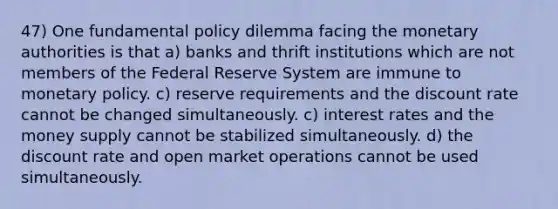 47) One fundamental policy dilemma facing the monetary authorities is that a) banks and thrift institutions which are not members of the Federal Reserve System are immune to <a href='https://www.questionai.com/knowledge/kEE0G7Llsx-monetary-policy' class='anchor-knowledge'>monetary policy</a>. c) reserve requirements and the discount rate cannot be changed simultaneously. c) interest rates and the money supply cannot be stabilized simultaneously. d) the discount rate and open market operations cannot be used simultaneously.