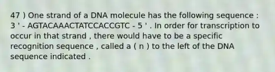 47 ) One strand of a DNA molecule has the following sequence : 3 ' - AGTACAAACTATCCACCGTC - 5 ' . In order for transcription to occur in that strand , there would have to be a specific recognition sequence , called a ( n ) to the left of the DNA sequence indicated .