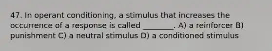 47. In operant conditioning, a stimulus that increases the occurrence of a response is called ________. A) a reinforcer B) punishment C) a neutral stimulus D) a conditioned stimulus